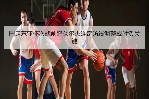 国足东亚杯次战前瞻久尔杰维奇防线调整成胜负关键