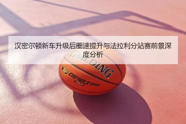 汉密尔顿新车升级后圈速提升与法拉利分站赛前景深度分析