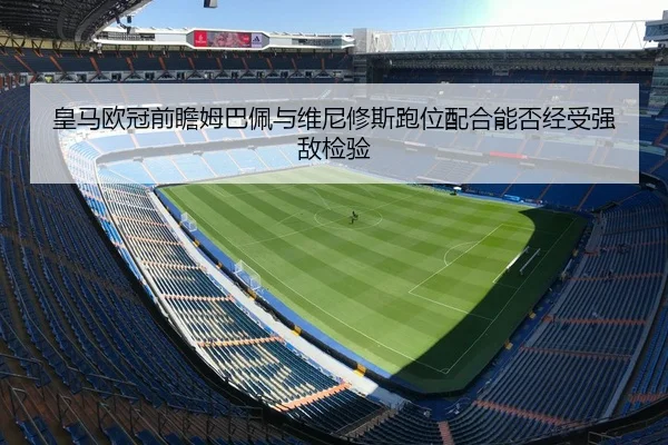 皇马欧冠前瞻姆巴佩与维尼修斯跑位配合能否经受强敌检验