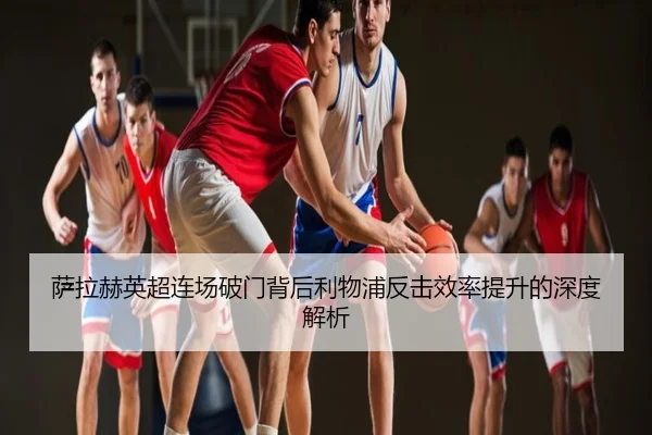 萨拉赫英超连场破门背后利物浦反击效率提升的深度解析