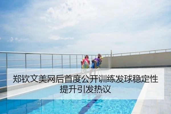 郑钦文美网后首度公开训练发球稳定性提升引发热议