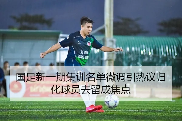 国足新一期集训名单微调引热议归化球员去留成焦点