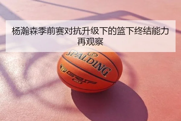 杨瀚森季前赛对抗升级下的篮下终结能力再观察