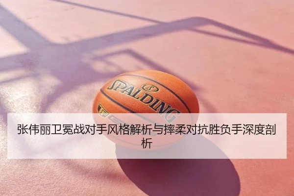 张伟丽卫冕战对手风格解析与摔柔对抗胜负手深度剖析