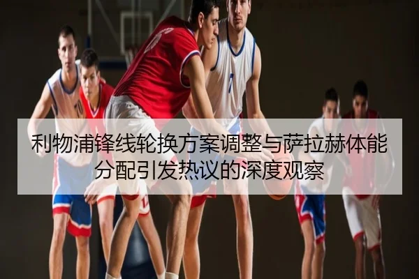 利物浦锋线轮换方案调整与萨拉赫体能分配引发热议的深度观察