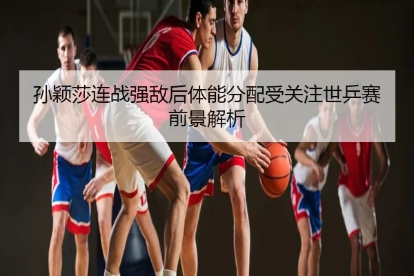 孙颖莎连战强敌后体能分配受关注世乒赛前景解析